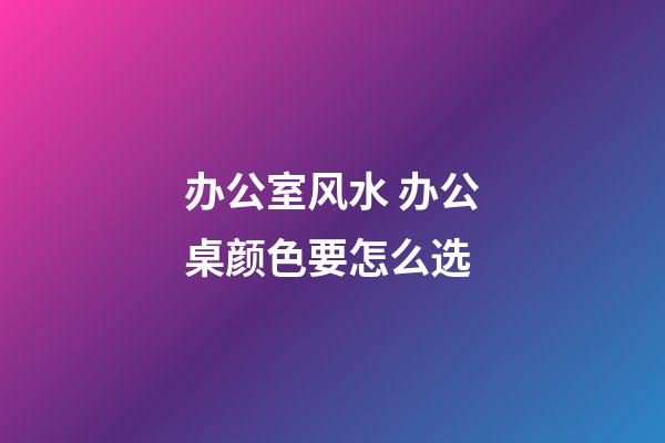 办公室风水 办公桌颜色要怎么选